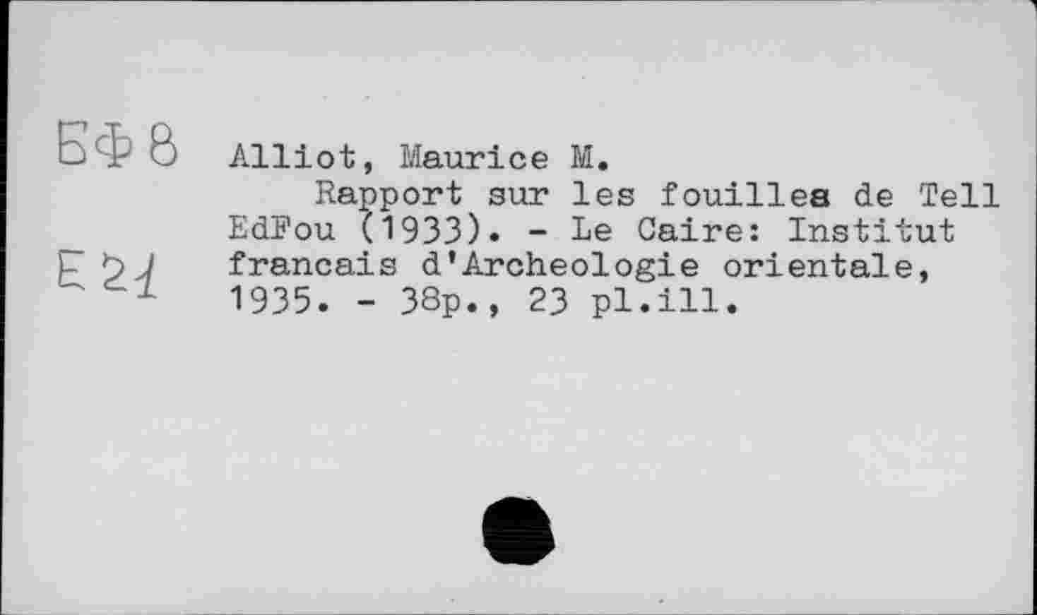 ﻿ЕФ б
Alliot, Maurice M.
Rapport sur les fouilles de Tell EdFou (1933). - Le Caire: Institut français d'Archeologie orientale, 1935. - 38p., 23 pl.ill.